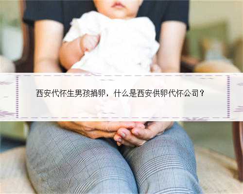 西安代怀生男孩捐卵，什么是西安供卵代怀公司？