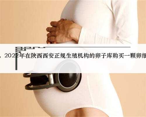西安正规代孕公司推荐，2022年在陕西西安正规生殖机构的卵子库购买一颗卵细