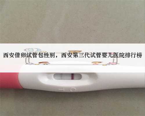 西安借卵试管包性别，西安第三代试管婴儿医院排行榜