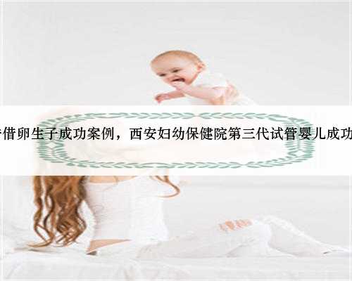 53岁西安借卵生子成功案例，西安妇幼保健院第三代试管婴儿成功率高吗？