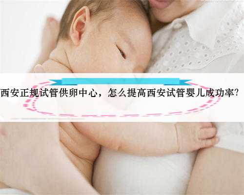 西安正规试管供卵中心，怎么提高西安试管婴儿成功率？