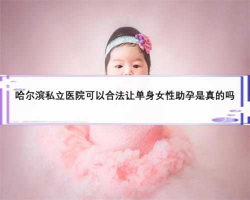 哈尔滨私立医院可以合法让单身女性助孕是真的吗